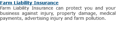 Farm Liability Insurance
Farm Liability Insurance can protect you and your business against injury, property damage, medical payments, advertising injury and farm pollution.